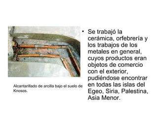 Se trabajó la cerámica, orfebrería y los trabajos de los metales en general, cuyos productos eran objetos de comercio con el exterior, pudiéndose encontrar en todas las islas del Egeo, Siria, Palestina, Asia Menor. Alcantarillado de arcilla bajo el suelo de Knosos. 