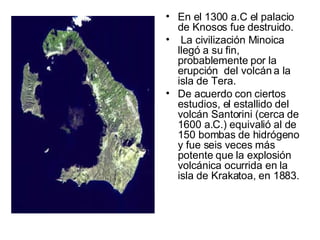 En el 1300 a.C el palacio de Knosos fue destruido. La civilización Minoica llegó a su fin, probablemente por la erupción  del volcán a la isla de Tera. De acuerdo con ciertos estudios, el estallido del volcán Santorini (cerca de 1600 a.C.) equivalió al de 150 bombas de hidrógeno y fue seis veces más potente que la explosión volcánica ocurrida en la isla de Krakatoa, en 1883. 
