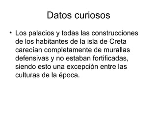 Datos curiosos Los palacios y todas las construcciones de los habitantes de la isla de Creta carecían completamente de murallas defensivas y no estaban fortificadas, siendo esto una excepción entre las culturas de la época. 