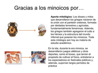 Gracias a los minoicos por… Aporte mitológico : Los dioses y mitos que desarrollaron los griegos nacieron de la unión con el panteón cretense, formado por deidades terrestres y agrícolas, fundamentalmente femeninas. Además, los griegos también agregaron el culto a los héroes y la estructura del mundo infernal que poseían los minoicos. Toda esta mitología aún hoy es materia de estudio académico.  En la isla, durante la era minoica, se desarrollaron juegos atléticos y otros deportes, como el boxeo, que tenían el propósito de cultivar el físico, entretener a los espectadores en festivales públicos y, además, suponían largos períodos de práctica  