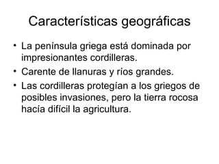 Características geográficas La península griega está dominada por impresionantes cordilleras. Carente de llanuras y ríos grandes. Las cordilleras protegían a los griegos de posibles invasiones, pero la tierra rocosa hacía difícil la agricultura. 