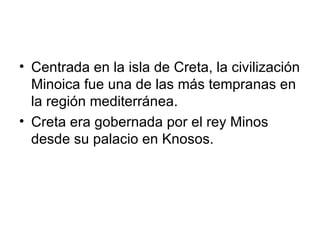 Centrada en la isla de Creta, la civilización Minoica fue una de las más tempranas en la región mediterránea. Creta era gobernada por el rey Minos desde su palacio en Knosos. 