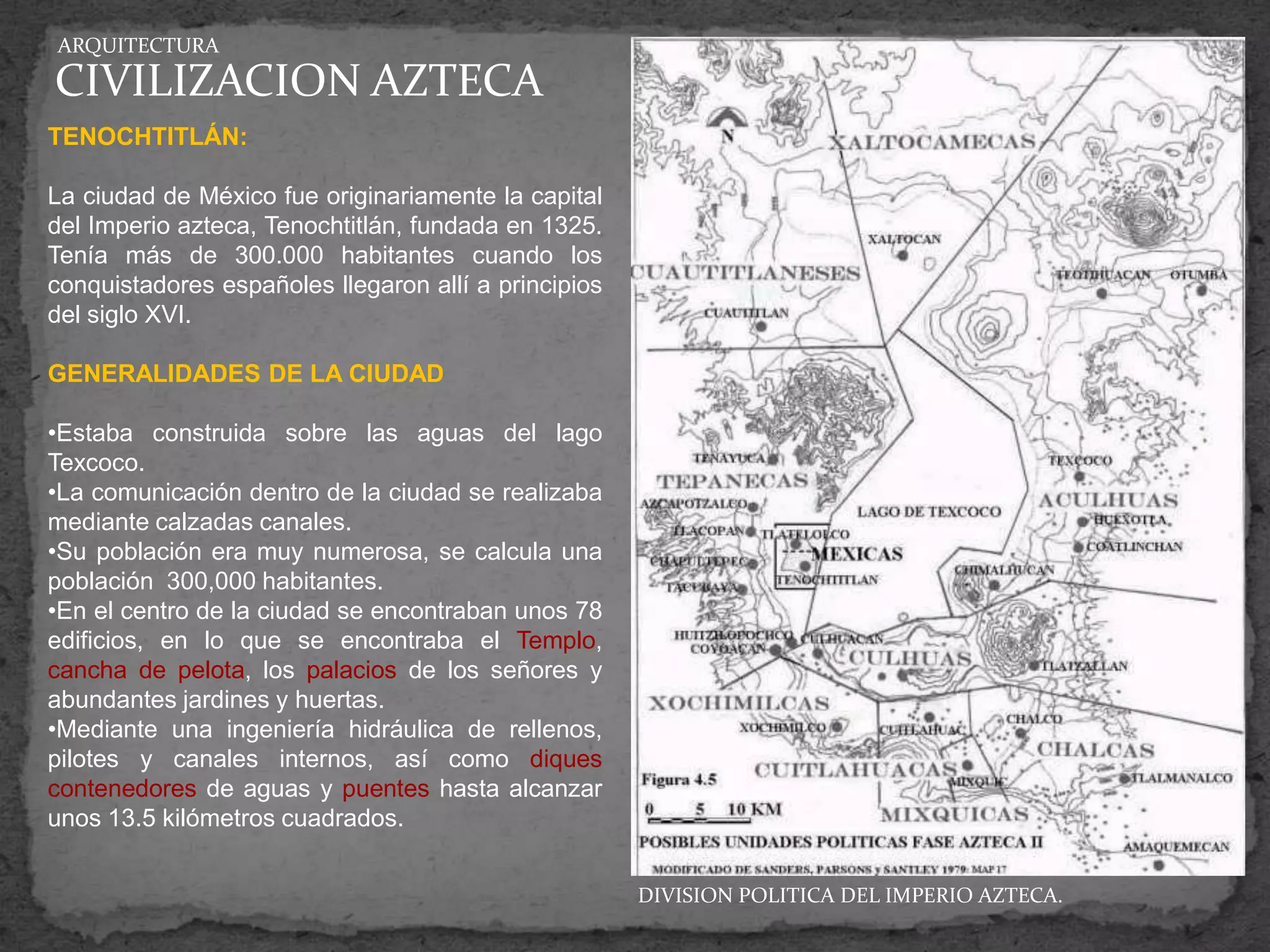ARQUITECTURA

CIVILIZACION AZTECA
TENOCHTITLÁN:

La ciudad de México fue originariamente la capital
del Imperio azteca, Tenochtitlán, fundada en 1325.
Tenía más de 300.000 habitantes cuando los
conquistadores españoles llegaron allí a principios
del siglo XVI.

GENERALIDADES DE LA CIUDAD

•Estaba construida sobre las aguas del lago
Texcoco.
•La comunicación dentro de la ciudad se realizaba
mediante calzadas canales.
•Su población era muy numerosa, se calcula una
población 300,000 habitantes.
•En el centro de la ciudad se encontraban unos 78
edificios, en lo que se encontraba el Templo,
cancha de pelota, los palacios de los señores y
abundantes jardines y huertas.
•Mediante una ingeniería hidráulica de rellenos,
pilotes y canales internos, así como diques
contenedores de aguas y puentes hasta alcanzar
unos 13.5 kilómetros cuadrados.


                                                      DIVISION POLITICA DEL IMPERIO AZTECA.
 