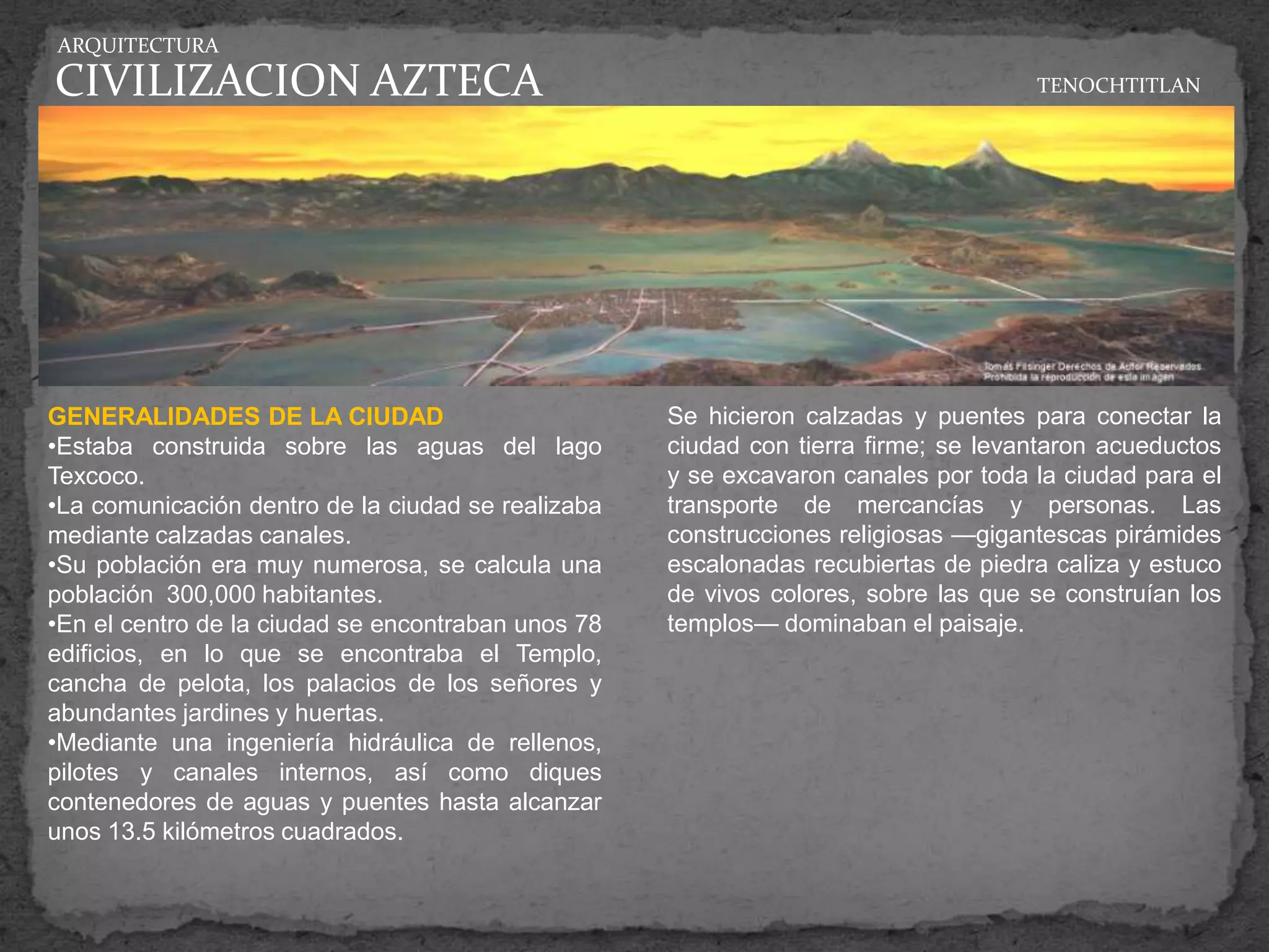 ARQUITECTURA

CIVILIZACION AZTECA                                                                 TENOCHTITLAN




GENERALIDADES DE LA CIUDAD                          Se hicieron calzadas y puentes para conectar la
•Estaba construida sobre las aguas del lago         ciudad con tierra firme; se levantaron acueductos
Texcoco.                                            y se excavaron canales por toda la ciudad para el
•La comunicación dentro de la ciudad se realizaba   transporte de mercancías y personas. Las
mediante calzadas canales.                          construcciones religiosas —gigantescas pirámides
•Su población era muy numerosa, se calcula una      escalonadas recubiertas de piedra caliza y estuco
población 300,000 habitantes.                       de vivos colores, sobre las que se construían los
•En el centro de la ciudad se encontraban unos 78   templos— dominaban el paisaje.
edificios, en lo que se encontraba el Templo,
cancha de pelota, los palacios de los señores y
abundantes jardines y huertas.
•Mediante una ingeniería hidráulica de rellenos,
pilotes y canales internos, así como diques
contenedores de aguas y puentes hasta alcanzar
unos 13.5 kilómetros cuadrados.
 