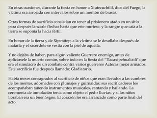 En otras ocasiones, durante la fiesta en honor a Xiutecuchtlil, dios del Fuego, la
víctima era arrojada con intervalos sobre un montón de brasas.

Otras formas de sacrificio consistían en tener al prisionero atado en un sitio
para después lanzarle flechas hasta que este muriese, y la sangre que caía a la
tierra se suponía la hacia fértil.

En honor de la tierra y de Xipetótep, a la víctima se le desollaba después de
matarla y el sacerdote se vestía con la piel de aquella.

Y no dejaba de haber, para algún valiente Guerrero enemigo, antes de
aplicársele la muerte común, sobre todo en la fiesta del "Tlacaxipehualiztli" que
era el simulacro de un combate contra varios guerreros Aztecas mejor armados.
Este sacrificio fue después llamado: Gladiatorio.

Había meses consagrados al sacrificio de niños que eran llevados a las cumbres
de los montes, adornados con plumajes y guirnaldas; sus sacrificadores los
acompañaban tañendo instrumentos musicales, cantando y bailando. La
ceremonia de inmolación tenia como objeto el pedir lluvias, y si los niños
lloraban era un buen Signo. El corazón les era arrancado como parte final del
acto.
 