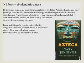  Libros y el calendario azteca
El libro mas famoso de la civilización azteca es el «Libro Azteca». Escrito por Gary
Jennings pero basado en un relato autobiográfico hecho por un indio de unos
sesenta años, Nube Oscura o Mixtli, en el que narra su niñez, la mentalidad y
costumbres de su pueblo, su formación y sus amores,
siempre tormentosos y trágicos.

En su autobiografía cuenta su trepidante y
desgarrada historia, que simboliza el choque de
dos civilizaciones, de dos maneras
Irreconciliables de entender el mundo.
 