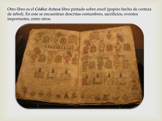 Otro libro es el Códice Azteca libro pintado sobre amatl (papiro hecho de corteza
de árbol). En este se encuentran descritas costumbres, sacrificios, eventos
importantes, entre otros.
 