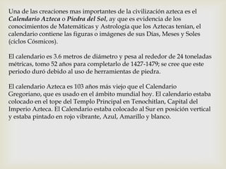 Una de las creaciones mas importantes de la civilización azteca es el
Calendario Azteca o Piedra del Sol, ay que es evidencia de los
conocimientos de Matemáticas y Astrología que los Aztecas tenían, el
calendario contiene las figuras o imágenes de sus Días, Meses y Soles
(ciclos Cósmicos).

El calendario es 3.6 metros de diámetro y pesa al rededor de 24 toneladas
métricas, tomo 52 años para completarlo de 1427-1479; se cree que este
periodo duró debido al uso de herramientas de piedra.

El calendario Azteca es 103 años más viejo que el Calendario
Gregoriano, que es usado en el ámbito mundial hoy. El calendario estaba
colocado en el tope del Templo Principal en Tenochitlan, Capital del
Imperio Azteca. El Calendario estaba colocado al Sur en posición vertical
y estaba pintado en rojo vibrante, Azul, Amarillo y blanco.
 