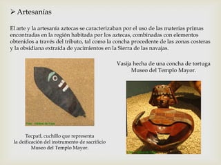  Artesanías

El arte y la artesanía aztecas se caracterizaban por el uso de las materias primas
encontradas en la región habitada por los aztecas, combinadas con elementos
obtenidos a través del tributo, tal como la concha procedente de las zonas costeras
y la obsidiana extraída de yacimientos en la Sierra de las navajas.

                                                Vasija hecha de una concha de tortuga
                                                      Museo del Templo Mayor.




       Tecpatl, cuchillo que representa
 la deificación del instrumento de sacrificio
          Museo del Templo Mayor.
 