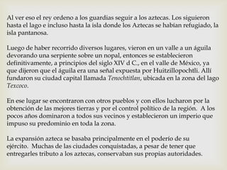 Al ver eso el rey ordeno a los guardias seguir a los aztecas. Los siguieron
hasta el lago e incluso hasta la isla donde los Aztecas se habían refugiado, la
isla pantanosa.

Luego de haber recorrido diversos lugares, vieron en un valle a un águila
devorando una serpiente sobre un nopal, entonces se establecieron
definitivamente, a principios del siglo XIV d C., en el valle de México, ya
que dijeron que el águila era una señal expuesta por Huitzillopochtli. Allí
fundaron su ciudad capital llamada Tenochtitlan, ubicada en la zona del lago
Texcoco.

En ese lugar se encontraron con otros pueblos y con ellos lucharon por la
obtención de las mejores tierras y por el control político de la región. A los
pocos años dominaron a todos sus vecinos y establecieron un imperio que
impuso su predominio en toda la zona.

La expansión azteca se basaba principalmente en el poderío de su
ejército. Muchas de las ciudades conquistadas, a pesar de tener que
entregarles tributo a los aztecas, conservaban sus propias autoridades.
 