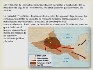 Las rebeliones de los pueblos sometidos fueron frecuentes y muchos de ellos al
producirse la llegada de los españoles, se aliaron con éstos para derrotar a los
aztecas.

La ciudad de Tenochtitlán. Estaba construida sobre las aguas del lago Texcoco. La
comunicación dentro de la ciudad se realizaba mediante calzadas canales. Su
población era muy numerosa. Se calcula en 300.000 personas
aproximadamente. En el centro de la ciudad se encontraban 78 edificios, entre los
que se hallaban el
templo, una cancha de
pelota, los palacios de
los señores y
abundantes jardines
y huertas.
 