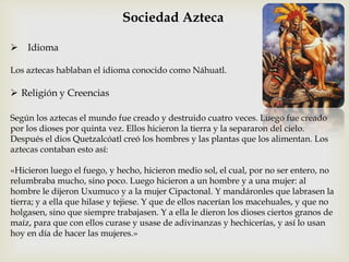 Sociedad Azteca

   Idioma

Los aztecas hablaban el idioma conocido como Náhuatl.

 Religión y Creencias

Según los aztecas el mundo fue creado y destruido cuatro veces. Luego fue creado
por los dioses por quinta vez. Ellos hicieron la tierra y la separaron del cielo.
Después el dios Quetzalcóatl creó los hombres y las plantas que los alimentan. Los
aztecas contaban esto así:

«Hicieron luego el fuego, y hecho, hicieron medio sol, el cual, por no ser entero, no
relumbraba mucho, sino poco. Luego hicieron a un hombre y a una mujer: al
hombre le dijeron Uxumuco y a la mujer Cipactonal. Y mandáronles que labrasen la
tierra; y a ella que hilase y tejiese. Y que de ellos nacerían los macehuales, y que no
holgasen, sino que siempre trabajasen. Y a ella le dieron los dioses ciertos granos de
maíz, para que con ellos curase y usase de adivinanzas y hechicerías, y así lo usan
hoy en día de hacer las mujeres.»
 