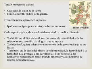 Tenían numerosos dioses:

• Coatlicue, la diosa de la tierra.
• Huitzilopochtli, el dios de la guerra.

Frecuentemente aparece en la poesía:

• Ipalnemoani (por quien se vive), la fuerza suprema.
                                                              Huitzilopochtli

Cada aspecto de la vida sexual estaba asociado a un dios diferente:

• Xochipilli era el dios de las flores, del amor, de la fertilidad y de las
  relaciones sexuales ilícitas; al igual que su esposa,
• Xochiquétzal, quien, además era protectora de la prostitución (que era
  lícita).
• Tlazoltéotl era la diosa del placer, la voluptuosidad, la fecundidad y la
  fertilidad. Ella protegía a las parturientas, a las parteras, a los
  hechiceros relacionados con el mundo amoroso y a los hombres de
  intensa actividad sexual.
 