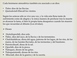 Cada fenómeno atmosférico también era asociado a un dios:

• Tlaloc dios de las lluvias.
• Quetzalcóatl-Ehecatl los vientos.

Según los aztecas sólo se vive una vez, y la vida esta llena tanto de
sufrimiento como de alegría y la única manera de perdurar tras la muerte
es alcanzar la fama, si bien la propia fama desaparece cuando los mueren
los que recuerdan al difunto (Los olvidan).

 Dioses

 Huitzilopochtli, dios solo.
 Tláloc, dios del rayo, de la lluvia y de los terremotos.
 Chalchiuhtlicue, diosa del agua, patrona de los lagos, de los ríos, de los
  mares, de las fuentes fluviales, de las tormentas y del bautismo.
 Huixtocihuatl, diosa de la sal.
 Opochtli, dios de la pezca.
 Tlaloques, dioses de las gotas.
 Tlaloquetotontli, diosas de los ríos.
 Mixcóatl, dios de la guerra y de la cacería.
 