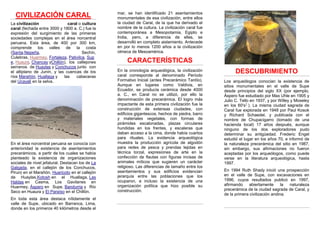 CIVILIZACIÓN CARAL
La civilización caral o cultura
caral (fechada entre 3000 y 1800 a. C.) fue la
expresión del surgimiento de las primeras
sociedades complejas en el área norcentral
peruana. Esta área, de 400 por 300 km,
comprende los valles de la costa
(Santa,Nepeña, Sechín,
Culebras, Huarmey, Fortaleza, Pativilca, Sup
e, Huaura, Chancay yChillón), los callejones
serranos de Huaylas y Conchucos junto con
el altiplano de Junín, y las cuencas de los
ríos Marañón, Huallaga y las cabeceras
del Ucayali en la selva.
En el área norcentral peruana se conocía con
anterioridad la existencia de asentamientos
precerámicos, a partir de los cuales se había
planteado la existencia de organizaciones
sociales de nivel jefatural. Destacan los de La
Galgada, en el callejón de los Conchucos,
Piruro en el Marañón, Huaricoto en el callejón
de Huaylas,Kotosh en el Huallaga, Las
Haldas en Casma, Los Gavilanes en
Huarmey, Áspero en Supe, Bandurria y Río
Seco en Huaura y El Paraíso en el Chillón.
En toda esta área destaca nítidamente el
valle de Supe, ubicado en Barranca, Lima,
donde en los primeros 40 kilómetros desde el
mar, se han identificado 21 asentamientos
monumentales de esa civilización, entre ellos
la ciudad de Caral, de la que ha derivado el
nombre de la cultura. La civilización caral fue
contemporánea a Mesopotamia, Egipto e
India, pero, a diferencia de ellas, se
desarrolló en completo aislamiento. Antecede
en por lo menos 1200 años a la civilización
olmeca de Mesoamérica.
CARACTERÍSTICAS
En la cronología arqueológica, la civilización
caral corresponde al denominado Período
Formativo Inicial (antes Precerámico Tardío).
Aunque en lugares como Valdivia, en
Ecuador, se producía cerámica desde 4000
a. C., en Caral no se utilizó, por ello la
denominación de precerámica. El logro más
impactante de esta primera civilización fue la
construcción de extensas ciudades, con
edificios gigantescos, hechos de piedra, barro
y materiales vegetales, con formas de
pirámides escalonadas, plazas circulares
hundidas en los frentes, y escaleras que
daban acceso a la cima, donde había cuartos
para rituales. La evidencia arqueológica
muestra la producción agrícola de algodón
para redes de pesca y prendas tejidas en
técnica torzal, expresiones de arte en la
confección de flautas con figuras incisas de
animales míticos que sugieren un carácter
religioso. Las diferencias de tamaño entre los
asentamientos y sus edificios evidencian
jerarquía entre las poblaciones que los
ocuparon, e incluso la existencia de una
organización política que hizo posible su
construcción.
DESCUBRIMIENTO
Los arqueólogos conocían la existencia de
sitios monumentales en el valle de Supe
desde principios del siglo XX (por ejemplo,
Áspero fue estudiado por Max Uhle en 1905 y
Julio C. Tello en 1937, y por Willey y Moseley
en los 60's1
). La misma ciudad sagrada de
Caral fue explorada en 1948 por Paul Kosok
y Richard Schaedel, y publicada con el
nombre de Chupacigarro (tomado de una
hacienda local) 17 años después, aunque
ninguno de los dos exploradores pudo
determinar su antigüedad. Frederic Engel
estudió el lugar en los años 70, e informó de
la naturaleza precerámica del sitio en 1987,
sin embargo, sus afirmaciones no fueron
aceptadas por los arqueólogos, como puede
verse en la literatura arqueológica, hasta
1997.
En 1994 Ruth Shady inició una prospección
en el valle de Supe, con excavaciones en
1996, cuyos resultados publicó en 1997,
afirmando abiertamente la naturaleza
precerámica de la ciudad sagrada de Caral, y
de la primera civilización andina.
 