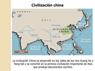 Civilización china




La civilización China se desarrolló en los valles de los ríos Huang He y
 Yang-tsê y se convirtió en la primera civilización importante de Asia
                   que produjo documentos escritos.
 