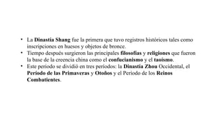 • La Dinastía Shang fue la primera que tuvo registros históricos tales como
inscripciones en huesos y objetos de bronce.
• Tiempo después surgieron las principales filosofías y religiones que fueron
la base de la creencia china como el confucianismo y el taoísmo.
• Este periodo se dividió en tres períodos: la Dinastía Zhou Occidental, el
Período de las Primaveras y Otoños y el Período de los Reinos
Combatientes.
 