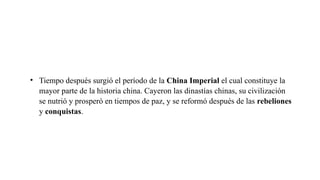 • Tiempo después surgió el período de la China Imperial el cual constituye la
mayor parte de la historia china. Cayeron las dinastías chinas, su civilización
se nutrió y prosperó en tiempos de paz, y se reformó después de las rebeliones
y conquistas.
 