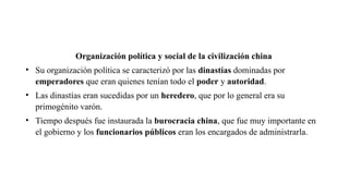 Organización política y social de la civilización china
• Su organización política se caracterizó por las dinastías dominadas por
emperadores que eran quienes tenían todo el poder y autoridad.
• Las dinastías eran sucedidas por un heredero, que por lo general era su
primogénito varón.
• Tiempo después fue instaurada la burocracia china, que fue muy importante en
el gobierno y los funcionarios públicos eran los encargados de administrarla.
 