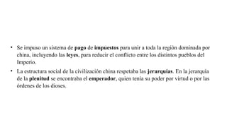 • Se impuso un sistema de pago de impuestos para unir a toda la región dominada por
china, incluyendo las leyes, para reducir el conflicto entre los distintos pueblos del
Imperio.
• La estructura social de la civilización china respetaba las jerarquías. En la jerarquía
de la plenitud se encontraba el emperador, quien tenía su poder por virtud o por las
órdenes de los dioses.
 