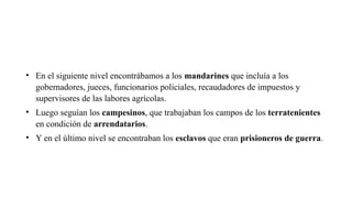 • En el siguiente nivel encontrábamos a los mandarines que incluía a los
gobernadores, jueces, funcionarios policiales, recaudadores de impuestos y
supervisores de las labores agrícolas.
• Luego seguían los campesinos, que trabajaban los campos de los terratenientes
en condición de arrendatarios.
• Y en el último nivel se encontraban los esclavos que eran prisioneros de guerra.
 