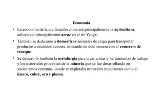Economía
• La economía de la civilización china era principalmente la agricultura,
cultivando principalmente arroz en el río Yangzi.
• También se dedicaron a domesticar animales de carga para transportar
productos a ciudades vecinas, iniciando de esta manera con el comercio de
trueque.
• Se desarrolló también la metalurgia para crear armas y herramientas de trabajo
y los materiales provenían de la minería que se fue desarrollando en
yacimientos cercanos, donde se explotaba minerales importantes como el
hierro, cobre, oro y plomo.
 