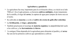 Agricultura y ganadería
• La agricultura fue muy importante para la civilización china y se inició en el año
7500 a.C. En el siglo primero, se hicieron cultivos múltiples, el pre tratamiento
de la semilla, el riego del arroz, la captura de agua para campos de tierra seca en
el norte;
• Se cultivaba en macetas y se dio el cultivo de cresta de gallo (flor colorida);
• La fertilización, el riego y plantación;
• También practicaron el reciclaje de materia orgánica; la adaptabilidad del suelo
a los cultivos; y las herramientas de hierro.
• La antigua China dependía de la agricultura para alimentar al pueblo y el arroz
fue uno de los primeros cultivos que aprendieron a cultivar.
 
