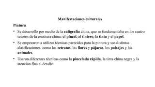 Manifestaciones culturales
Pintura
• Se desarrolló por medio de la caligrafía china, que se fundamentaba en los cuatro
tesoros de la escritura china: el pincel, el tintero, la tinta y el papel.
• Se empezaron a utilizar técnicas parecidas para la pintura y sus distintas
clasificaciones, como los retratos, las flores y pájaros, los paisajes y los
animales.
• Usaron diferentes técnicas como la pincelada rápida, la tinta china negra y la
atención fina al detalle.
 