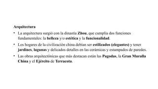 Arquitectura
• La arquitectura surgió con la dinastía Zhou, que cumplía dos funciones
fundamentales: la belleza y/o estética y la funcionalidad.
• Los hogares de la civilización china debían ser estilizados (elegantes) y tener
jardines, lagunas y delicados detalles en las cerámicas y estampados de paredes.
• Las obras arquitectónicas que más destacan están las Pagodas, la Gran Muralla
China y el Ejército de Terracota.
 