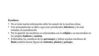 Escultura
• No se tiene mucha información sobre los autores de la escultura china.
• Esto principalmente se debe a que eran considerados inferiores y no eran
tomados en consideración.
• Por lo general, las esculturas se relacionaban con la religión y se encontraban en
los templos budistas y taoístas.
• Enfatizaban las vestiduras de los personajes y habían muchas esculturas de
Buda también hacían figuras de animales, plantas y paisajes
 