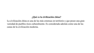 ¿Qué es la civilización china?
La civilización china es una de las más extensas en territorio y que posee una gran
variedad de pueblos ricos culturalmente. Es considerada además como una de las
cunas de la civilización moderna.
 
