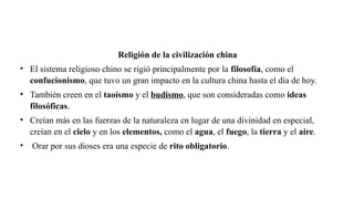 Religión de la civilización china
• El sistema religioso chino se rigió principalmente por la filosofía, como el
confucionismo, que tuvo un gran impacto en la cultura china hasta el día de hoy.
• También creen en el taoísmo y el budismo, que son consideradas como ideas
filosóficas.
• Creían más en las fuerzas de la naturaleza en lugar de una divinidad en especial,
creían en el cielo y en los elementos, como el agua, el fuego, la tierra y el aire.
• Orar por sus dioses era una especie de rito obligatorio.
 