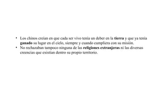 • Los chinos creían en que cada ser vivo tenía un deber en la tierra y que ya tenía
ganado su lugar en el cielo, siempre y cuando cumpliera con su misión.
• No rechazaban tampoco ninguna de las religiones extranjeras ni las diversas
creencias que existían dentro su propio territorio.
 