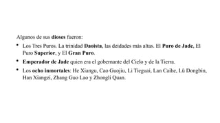 Algunos de sus dioses fueron:
 Los Tres Puros. La trinidad Daoista, las deidades más altas. El Puro de Jade, El
Puro Superior, y El Gran Puro.
 Emperador de Jade quien era el gobernante del Cielo y de la Tierra.
 Los ocho inmortales: He Xiangu, Cao Guojiu, Li Tieguai, Lan Caihe, Lü Dongbin,
Han Xiangzi, Zhang Guo Lao y Zhongli Quan.
 