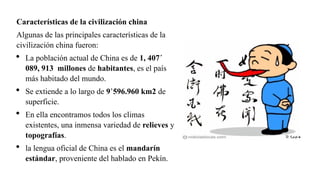 Características de la civilización china
Algunas de las principales características de la
civilización china fueron:
 La población actual de China es de 1, 407´
089, 913 millones de habitantes, es el país
más habitado del mundo.
 Se extiende a lo largo de 9’596.960 km2 de
superficie.
 En ella encontramos todos los climas
existentes, una inmensa variedad de relieves y
topografías.
 la lengua oficial de China es el mandarín
estándar, proveniente del hablado en Pekín.
 