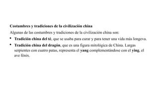 Costumbres y tradiciones de la civilización china
Algunas de las costumbres y tradiciones de la civilización china son:
 Tradición china del té, que se usaba para curar y para tener una vida más longeva.
 Tradición china del dragón, que es una figura mitológica de China. Largas
serpientes con cuatro patas, representa el yang complementándose con el ying, el
ave fénix.
 