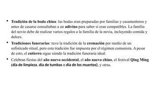  Tradición de la boda china: las bodas eran preparadas por familias y casamenteros y
antes de casarse consultaban a un adivino para saber si eran compatibles. La familia
del novio debe de realizar varios regalos a la familia de la novia, incluyendo comida y
dulces.
 Tradiciones funerarias: tuvo la tradición de la cremación por medio de un
sofisticado ritual, pero esta tradición fue impuesta por el régimen comunista. A pesar
de esto, el entierro sigue siendo la tradición funeraria ideal.
 Celebran fiestas del año nuevo occidental, el año nuevo chino, el festival Qing Ming
(día de limpieza, día de tumbas o día de los muertos), y otras.
 