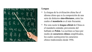Lengua
• La lengua de la civilización china fue el
idioma chino que es la composición de una
serie de dialectos sino-tibetanos, entre los
cuales el mandarín es el más frecuente.
• Por esta razón la lengua oficial de China es
el mandarín estándar, proveniente del
hablado en Pekín. La escritura se hace por
medio de caracteres chinos simplificados,
los cuales sustituyeron los caracteres
chinos tradicionales desde 1956.
 