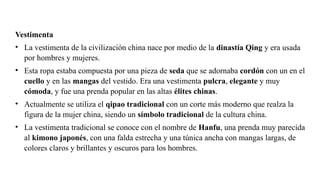 Vestimenta
• La vestimenta de la civilización china nace por medio de la dinastía Qing y era usada
por hombres y mujeres.
• Esta ropa estaba compuesta por una pieza de seda que se adornaba cordón con un en el
cuello y en las mangas del vestido. Era una vestimenta pulcra, elegante y muy
cómoda, y fue una prenda popular en las altas élites chinas.
• Actualmente se utiliza el qipao tradicional con un corte más moderno que realza la
figura de la mujer china, siendo un símbolo tradicional de la cultura china.
• La vestimenta tradicional se conoce con el nombre de Hanfu, una prenda muy parecida
al kimono japonés, con una falda estrecha y una túnica ancha con mangas largas, de
colores claros y brillantes y oscuros para los hombres.
 