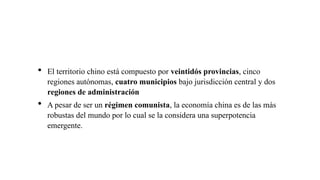  El territorio chino está compuesto por veintidós provincias, cinco
regiones autónomas, cuatro municipios bajo jurisdicción central y dos
regiones de administración
 A pesar de ser un régimen comunista, la economía china es de las más
robustas del mundo por lo cual se la considera una superpotencia
emergente.
 