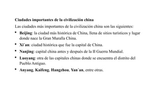 Ciudades importantes de la civilización china
Las ciudades más importantes de la civilización china son las siguientes:
 Beijing: la ciudad más histórica de China, llena de sitios turísticos y lugar
donde nace la Gran Muralla China.
 Xi´an: ciudad histórica que fue la capital de China.
 Nanjing: capital china antes y después de la II Guerra Mundial.
 Luoyang: otra de las capitales chinas donde se encuentra el distrito del
Pueblo Antiguo.
 Anyang, Kaifeng, Hangzhou, Yan´an, entre otras.
 