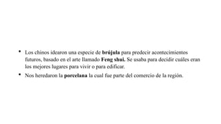  Los chinos idearon una especie de brújula para predecir acontecimientos
futuros, basado en el arte llamado Feng shui. Se usaba para decidir cuáles eran
los mejores lugares para vivir o para edificar.
 Nos heredaron la porcelana la cual fue parte del comercio de la región.
 