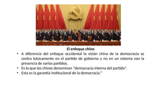 El enfoque chino
• A diferencia del enfoque occidental la visión china de la democracia se
centra básicamente en el partido de gobierno y no en un sistema con la
presencia de varios partidos.
• Es lo que los chinos denominan “democracia interna del partido”.
• Esta es la garantía institucional de la democracia.”
 