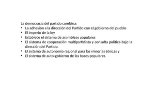 La democracia del partido combina:
• La adhesión a la dirección del Partido con el gobierno del pueblo
• El imperio de la ley
• Establece el sistema de asambleas populares
• El sistema de cooperación multipartidista y consulta política bajo la
dirección del Partido,
• El sistema de autonomía regional para las minorías étnicas y
• El sistema de auto-gobierno de las bases populares.
 