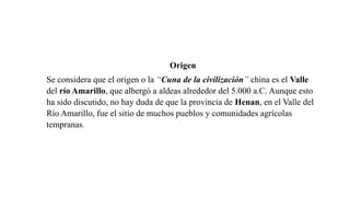 Origen
Se considera que el origen o la “Cuna de la civilización” china es el Valle
del río Amarillo, que albergó a aldeas alrededor del 5.000 a.C. Aunque esto
ha sido discutido, no hay duda de que la provincia de Henan, en el Valle del
Río Amarillo, fue el sitio de muchos pueblos y comunidades agrícolas
tempranas.
 