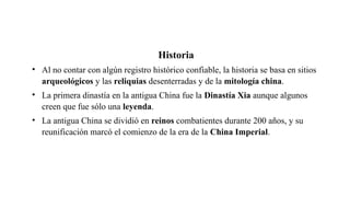 Historia
• Al no contar con algún registro histórico confiable, la historia se basa en sitios
arqueológicos y las reliquias desenterradas y de la mitología china.
• La primera dinastía en la antigua China fue la Dinastía Xia aunque algunos
creen que fue sólo una leyenda.
• La antigua China se dividió en reinos combatientes durante 200 años, y su
reunificación marcó el comienzo de la era de la China Imperial.
 