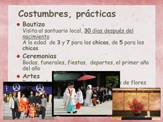 Costumbres, prácticas
 Bautizo
Visita al santuario local, 30 dias después del
nacimiento
A la edad de 3 y 7 para las chicas, de 5 para los
chicos
 Ceremonias
Bodas, funerales, fiestas, deportes, el primer año
del año
 Artes
Pinturas, la ceremonia del té, el arreglo de flores
 