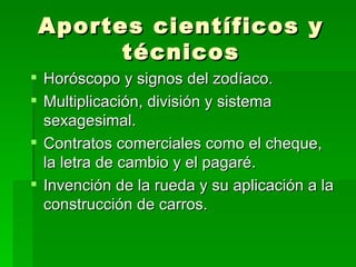 Aportes científicos y técnicos Horóscopo y signos del zodíaco. Multiplicación, división y sistema sexagesimal. Contratos comerciales como el cheque, la letra de cambio y el pagaré. Invención de la rueda y su aplicación a la construcción de carros. 