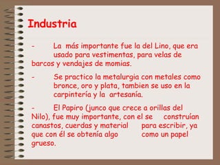 Industria
- La más importante fue la del Lino, que era
usado para vestimentas, para velas de
barcos y vendajes de momias.
- Se practico la metalurgia con metales como
bronce, oro y plata, tambien se uso en la
carpintería y la artesanía.
- El Papiro (junco que crece a orillas del
Nilo), fue muy importante, con el se construían
canastos, cuerdas y material para escribir, ya
que con él se obtenía algo como un papel
grueso.
 