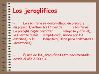 Los jeroglíficos
- La escritura se desarrollaba en piedra y
en papiro. Existían tres tipos de escrituras:
La jeroglífica(de carácter religioso y oficial),
la Hierática(más simplificada, usada por los
escribas), y la Demótica(usada para contratos e
inventarios)
- El uso de los jeroglíficos esta documentado
desde el año 3100 a. C.
 